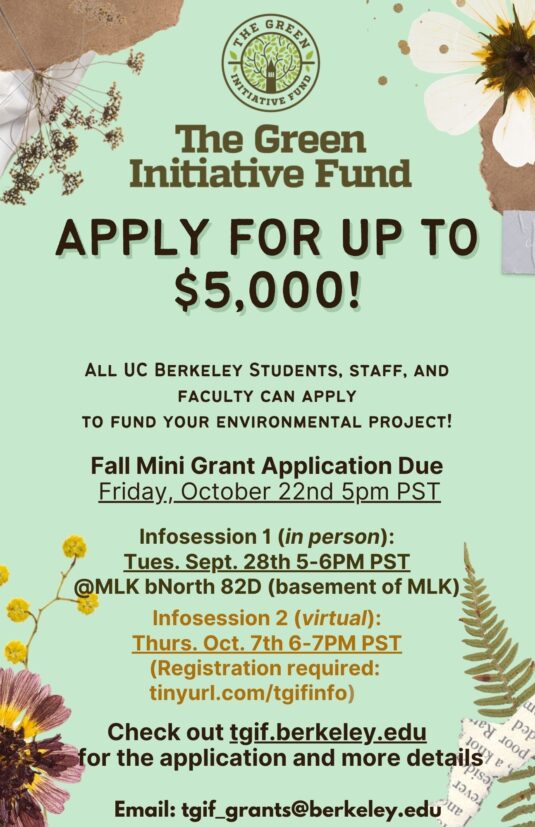 Apply for up to $5,000! All UC Berkeley Students, staff, and faculty can apply to fund your environmental project! Fall Mini Grant Application Due Friday, October 22nd 5pm PST Infosession 1 (in person): Tues. Sept. 28th @MLK bNorth (basement of MLK) Infosession 2 (virtual): Thurs. Oct. 7th 6-7PM (Registration required Check out tgif.berkeley.edu to register and for more details